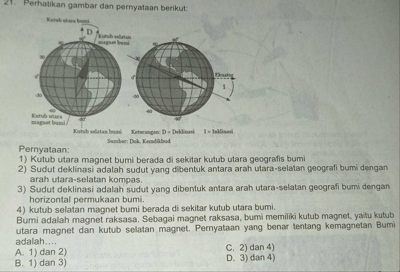 Perhatikan gambar dan pernyataan berikut:
Kutub selatan bumi Keterangan: D= Deklinasi I= Inklinasi
Sumber: Dok. Kemdikbud
Pernyataan:
1) Kutub utara magnet bumi berada di sekitar kutub utara geografis bumi
2) Sudut deklinasi adalah sudut yang dibentuk antara arah utara-selatan geografi bumi dengan
arah utara-selatan kompas.
3) Sudut deklinasi adalah sudut yang dibentuk antara arah utara-selatan geografi bumi dengan
horizontal permukaan bumi.
4) kutub selatan magnet bumi berada di sekitar kutub utara bumi.
Bumi adalah magnet raksasa. Sebagai magnet raksasa, bumi memiliki kutub magnet, yaitu kutub
utara magnet dan kutub selatan magnet. Pernyataan yang benar tentang kemagnetan Bumi
adalah....
A. 1) dan 2)
C. 2) dan 4)
B. 1) dan 3) D. 3) dan 4)