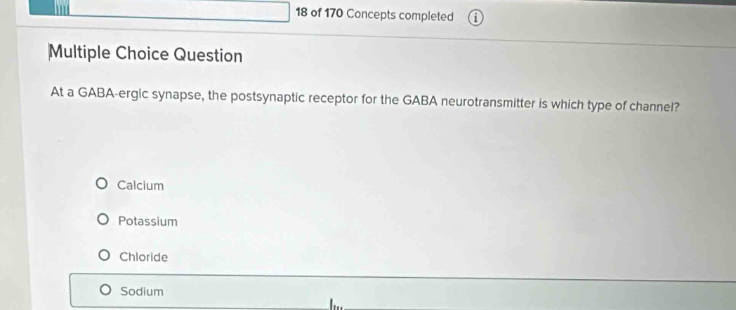 of 170 Concepts completed
Multiple Choice Question
At a GABA-ergic synapse, the postsynaptic receptor for the GABA neurotransmitter is which type of channel?
Calcium
Potassium
Chloride
Sodium