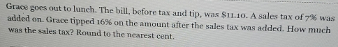 Grace goes out to lunch. The bill, before tax and tip, was $11.10. A sales tax of 7% was 
added on. Grace tipped 16% on the amount after the sales tax was added. How much 
was the sales tax? Round to the nearest cent.