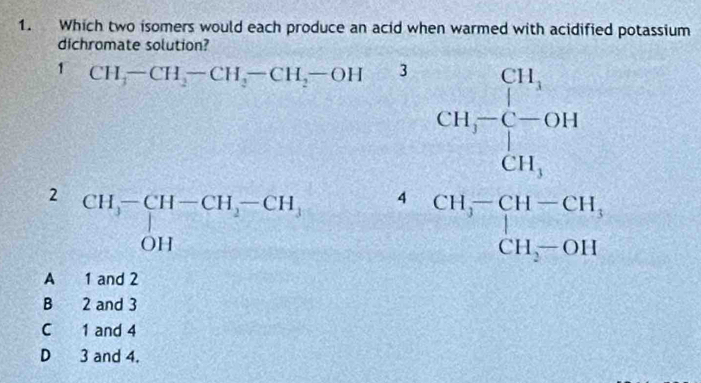 Which two isomers would each produce an acid when warmed with acidified potassium
dichromate solution?
1 CH_3-CH_2-CH_3-CH_2-OH 3
2 beginarrayr CH,-CH-CH,-CH, OHendarray 4
beginarrayr CH_3-CH_2 CH_3-CH_2 CH_3-CH_3=OH C3 CH_2=OHendarray
A 1 and 2
B 2 and 3
C 1 and 4
D 3 and 4.