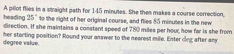 A pilot flies in a straight path for 145 minutes. She then makes a course correction, 
heading 25° to the right of her original course, and flies 85 minutes in the new 
direction. If she maintains a constant speed of 780 miles per hour, how far is she from 
her starting position? Round your answer to the nearest mile. Enter deg after any
degree value.