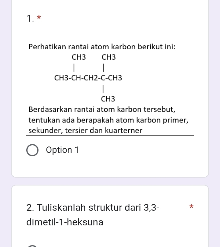 1.*
Perhatikan rantai atom karbon berikut ini:
beginarrayr GisGra | GisclucitalcGis |Gisendarray
Berdasarkan rantai atom karbon tersebut,
tentukan ada berapakah atom karbon primer,
sekunder, tersier dan kuarterner
Option 1
2. Tuliskanlah struktur dari 3, 3 - *
dimetil- 1 -heksuna