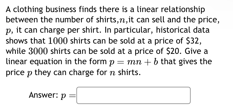 A clothing business finds there is a linear relationship 
between the number of shirts, n,it can sell and the price,
p, it can charge per shirt. In particular, historical data 
shows that 1000 shirts can be sold at a price of $32, 
while 3000 shirts can be sold at a price of $20. Give a 
linear equation in the form p=mn+b that gives the 
price p they can charge for n shirts. 
Answer: p=□