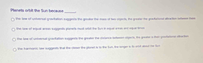 Planets orbit the Sun because_
the law of universal gravitation suggests the greater the mass of two objects, the greater the gravitational attraction between them
the law of equal areas suggests planets must orbit the Sun in equal areas and equal times
the law of universal gravitation suggests the greater the distance between objects, the greater is their gravitational attraction
the harmonic law suggests that the closer the planet is to the Sun, the longer is its orbit about the Sun