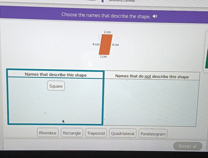 Coetry Carnivat
Choose the names that describe the shape.
Names that describe this shape Names that do not describe this shape
Square
Rhombus Rectangle Trapezoid Quadrilateral Parallelogram
Enter