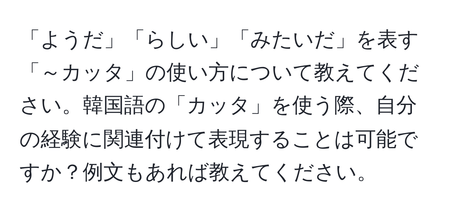 「ようだ」「らしい」「みたいだ」を表す「～カッタ」の使い方について教えてください。韓国語の「カッタ」を使う際、自分の経験に関連付けて表現することは可能ですか？例文もあれば教えてください。