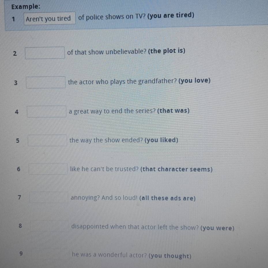 Example: 
1 Aren't you tired of police shows on TV? (you are tired) 
2 of that show unbelievable? (the plot is) 
3 the actor who plays the grandfather? (you love) 
4 a great way to end the series? (that was) 
5 the way the show ended? (you liked) 
6 like he can't be trusted? (that character seems) 
7 annoying? And so loud! (all these ads are) 
8 disappointed when that actor left the show? (you were) 
9 he was a wonderful actor? (you thought)