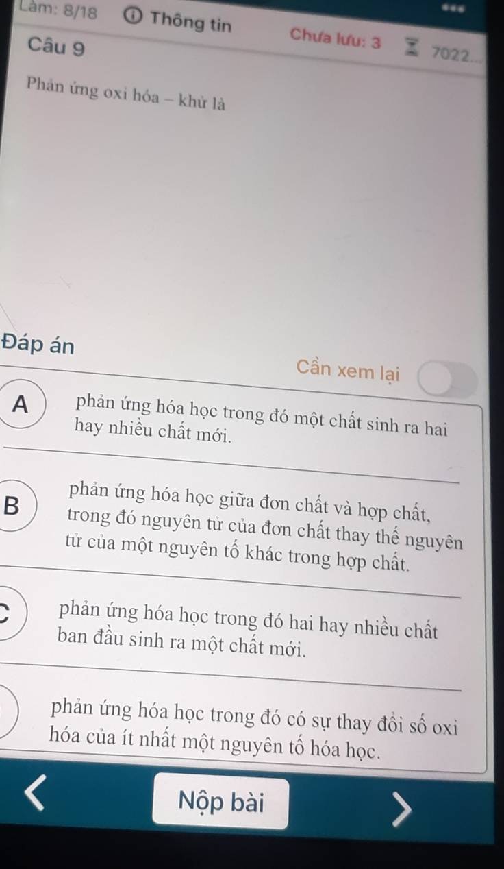 Làm: 8/18 Thông tin Chưa lưu: 3 7022...
Câu 9
Phản ứng oxi hóa - khử là
Đáp án Cần xem lại
A phản ứng hóa học trong đó một chất sinh ra hai
hay nhiều chất mới.
phản ứng hóa học giữa đơn chất và hợp chất,
B trong đó nguyên tử của đơn chất thay thế nguyên
tử của một nguyên tố khác trong hợp chất.
phản ứng hóa học trong đó hai hay nhiều chất
ban đầu sinh ra một chất mới.
phản ứng hóa học trong đó có sự thay đồi số oxi
hóa của ít nhất một nguyên tố hóa học.
Nộp bài