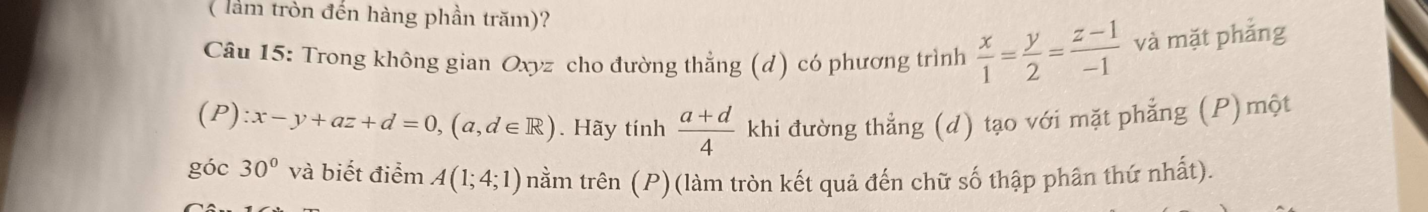 ( làm tròn đến hàng phần trăm)? 
Câu 15: Trong không gian Oxyz cho đường thẳng (d) có phương trình  x/1 = y/2 = (z-1)/-1  và mặt phẳng
(P):x-y+az+d=0, (a,d∈ R). Hãy tính  (a+d)/4  khi đường thẳng (d) tạo với mặt phẳng (P)một 
góc 30° và biết điểm A(1;4;1) nằm trên (P)(làm tròn kết quả đến chữ số thập phân thứ nhất).