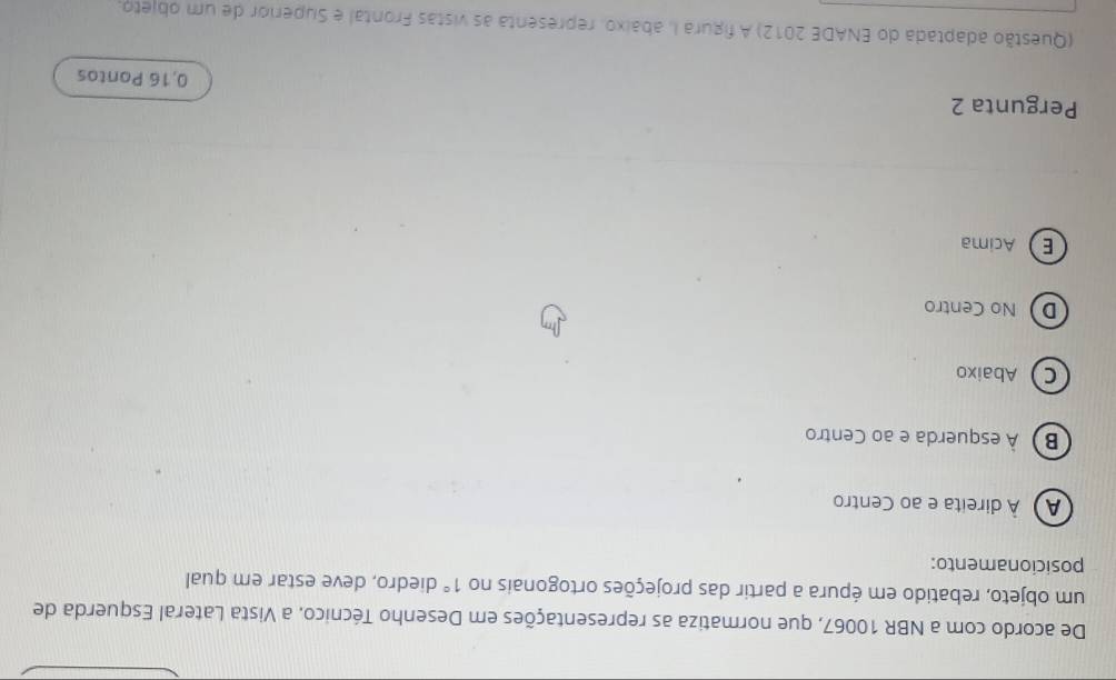 De acordo com a NBR 10067, que normatiza as representações em Desenho Técnico, a Vista Lateral Esquerda de
um objeto, rebatido em épura a partir das projeções ortogonais no 1° diedro, deve estar em qual
posicionamento:
À À direita e ao Centro
B) À esquerda e ao Centro
C Abaixo
D No Centro
EAcima
Pergunta 2 0,16 Pontos
(Questão adaptada do ENADE 2012) A figura I, abaixo, representa as vistas Frontal e Superior de um objeto,