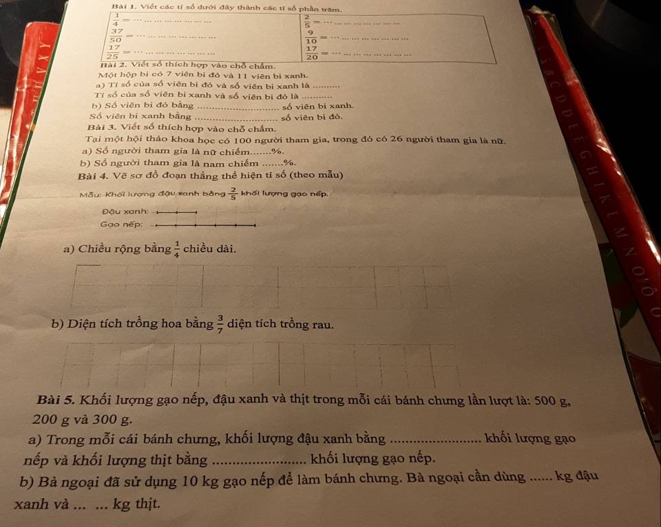 Viết các tỉ số dưới đây thành các tỉ số phần trăm.
 1/4 = _
_  2/5 =
 37/50  _
 9/10 = __
 17/25 = _
 17/20 = _
Bài 2. Viết số thích hợp vào chỗ chẩm.
Một hộp bị có 7 viên bi đỏ và 11 viên bị xanh.
a) Tỉ số của số viên bì đỏ và số viên bị xanh là_
Tỉ số của số viên bi xanh và số viên bị đỏ là_
b) Số viên bị đỏ bằng _số viên bi xanh.
Số viên bi xanh bằng _số viên bi đỏ.
Bài 3. Viết số thích hợp vào chỗ chấm.
Tại một hội thảo khoa học có 100 người tham gia, trong đó có 26 người tham gia là nữ,
a) Số người tham gia là nữ chiếm.......%.
b) Số người tham gia là nam chiếm _%.
Bài 4. Vẽ sơ đồ đoạn thẳng thể hiện tỉ số (theo mẫu)
Mẫu: Khối lượng đậu xanh bằng  2/5  khối lượng gạo nếp.
Đậu xanh:
Gao nếp:
a) Chiều rộng bằng  1/4  chiều dài.
b) Diện tích trồng hoa bằng  3/7  diện tích trồng rau.
Bài 5. Khối lượng gạo nếp, đậu xanh và thịt trong mỗi cái bánh chưng lần lượt là: 500 g,
200 g và 300 g.
a) Trong mỗi cái bánh chưng, khối lượng đậu xanh bằng _khối lượng gạo
nếp và khối lượng thịt bằng _khối lượng gạo nếp.
b) Bà ngoại đã sử dụng 10 kg gạo nếp để làm bánh chưng. Bà ngoại cần dùng ...... kg đậu
xanh và ... ._ .. kg thịt.