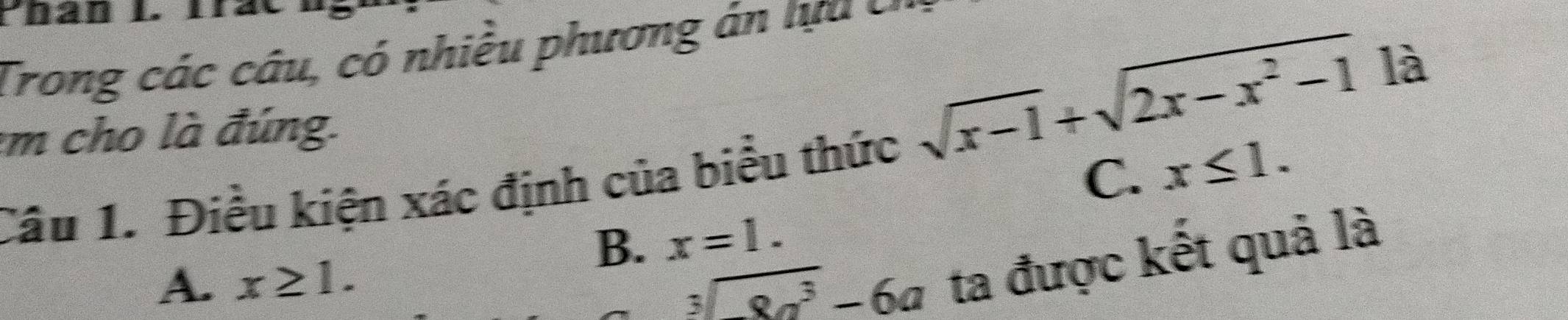 Trong các câu, có nhiều phương án tựu c
:m cho là đúng.
sqrt(x-1)+sqrt(2x-x^2-1) là
Câu 1. Điều kiện xác định của biểu thức
C. x≤ 1.
B. x=1.
A. x≥ 1. 
_ overline 3sqrt(8a^3)-6a ta được kết quả là