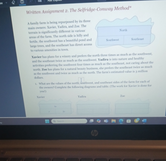 an
Written Assignment 2. The Selfridge-Conway Method*
A family farm is being repurposed by its three
main owners: Xavier, Yadira, and Zoe. The
terrain is significantly different in various
areas of the farm. The north side is hilly and
fertile, the southwest has a beautiful pond an
large trees, and the southeast has direct acce
to various amenities in town.
Xavier has plans for a winery and prefers the north three times as much as the southwest,
and the southeast twice as much as the southwest. Yadira is into nature and healthy
activities preferring the southwest four times as much as the southeast, not caring about the
north. Zoe has plans for a natural beauty business, she prefers the southeast twice as much
as the southwest and twice as much as the north. The farm's estimated value is 3 million
dollars.
1. What are the values of the north, soathwest, and southeast sides of the farm for each of
the owners? Complete the following diagrams and table. (The work for Xavier is done for
you!)
Xavier Yadira Zoe
3
Search