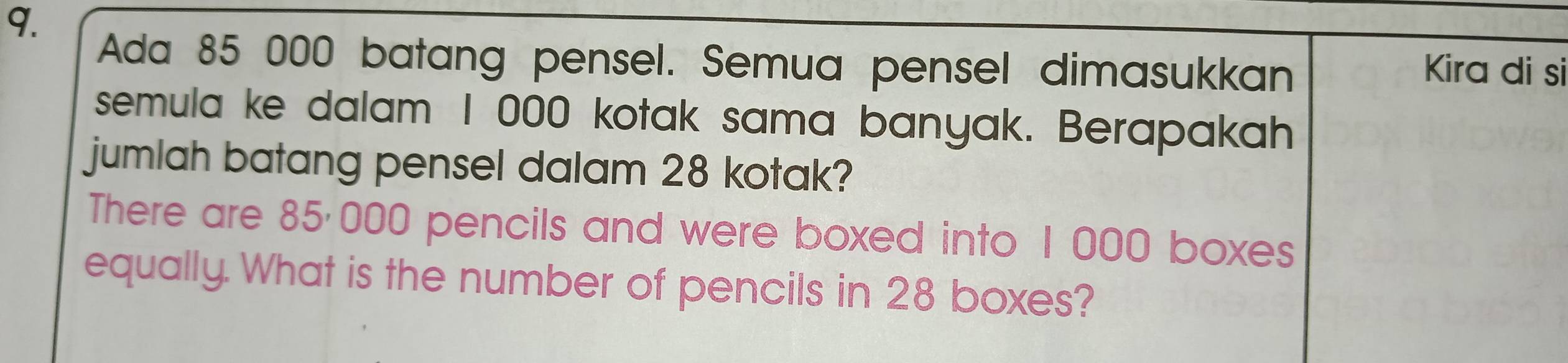 Ada 85 000 batang pensel. Semua pensel dimasukkan Kira di si 
semula ke dalam I 000 kotak sama banyak. Berapakah 
jumlah batang pensel dalam 28 kotak? 
There are 85·000 pencils and were boxed into 1 000 boxes 
equally. What is the number of pencils in 28 boxes?