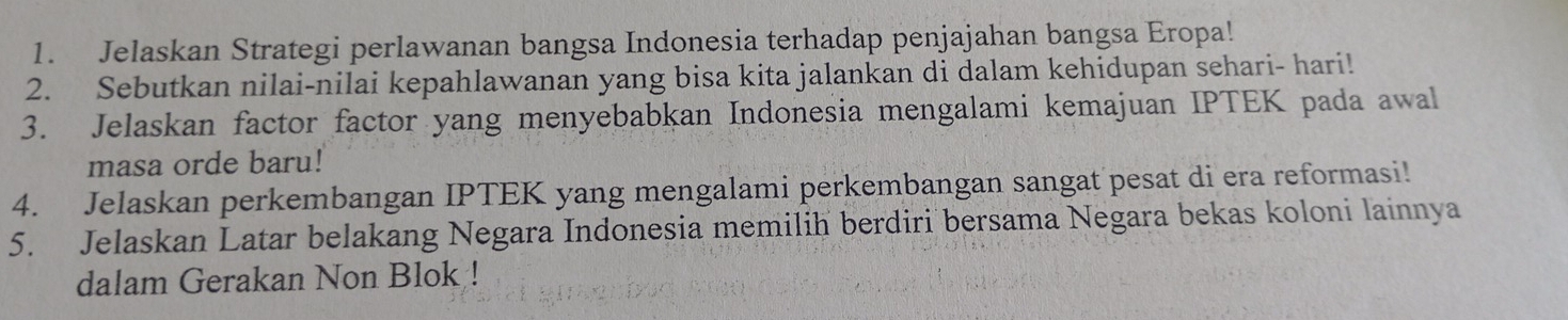 Jelaskan Strategi perlawanan bangsa Indonesia terhadap penjajahan bangsa Eropa! 
2. Sebutkan nilai-nilai kepahlawanan yang bisa kita jalankan di dalam kehidupan sehari- hari! 
3. Jelaskan factor factor yang menyebabkan Indonesia mengalami kemajuan IPTEK pada awal 
masa orde baru! 
4. Jelaskan perkembangan IPTEK yang mengalami perkembangan sangat pesat di era reformasi! 
5. Jelaskan Latar belakang Negara Indonesia memilih berdiri bersama Negara bekas koloni lainnya 
dalam Gerakan Non Blok !