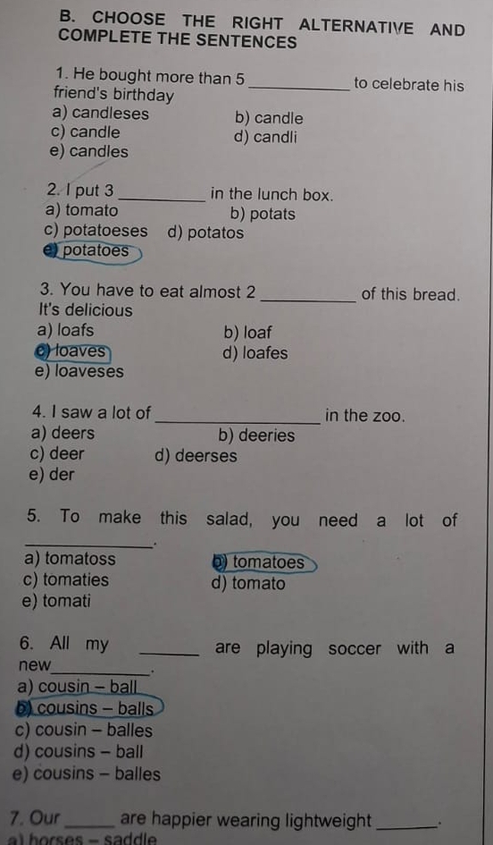 CHOOSE THE RIGHT ALTERNATIVE AND
COMPLETE THE SENTENCES
1. He bought more than 5 _to celebrate his
friend's birthday
a) candleses b) candle
c) candle d) candli
e) candles
2. I put 3 _in the lunch box.
a) tomato b) potats
c) potatoeses d) potatos
e) potatoes
3. You have to eat almost 2 _of this bread.
It's delicious
a) loafs b) loaf
e) loaves d) loafes
e) loaveses
4. I saw a lot of_ in the zoo.
a) deers b) deeries
c) deer d) deerses
e) der
5. To make this salad, you need a lot of
_.
a) tomatoss b) tomatoes
c) tomaties d) tomato
e) tomati
6. All my _are playing soccer with a
new
_.
a) cousin - ball
b) cousins - balls
c) cousin - balles
d) cousins - ball
e) cousins - balles
7. Our _are happier wearing lightweight _.