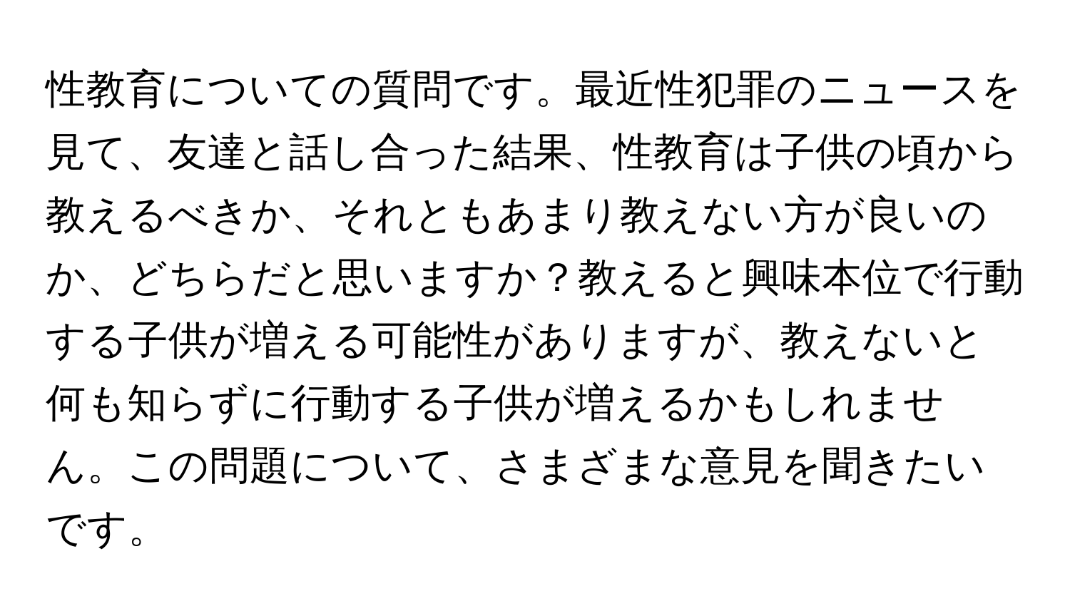 性教育についての質問です。最近性犯罪のニュースを見て、友達と話し合った結果、性教育は子供の頃から教えるべきか、それともあまり教えない方が良いのか、どちらだと思いますか？教えると興味本位で行動する子供が増える可能性がありますが、教えないと何も知らずに行動する子供が増えるかもしれません。この問題について、さまざまな意見を聞きたいです。