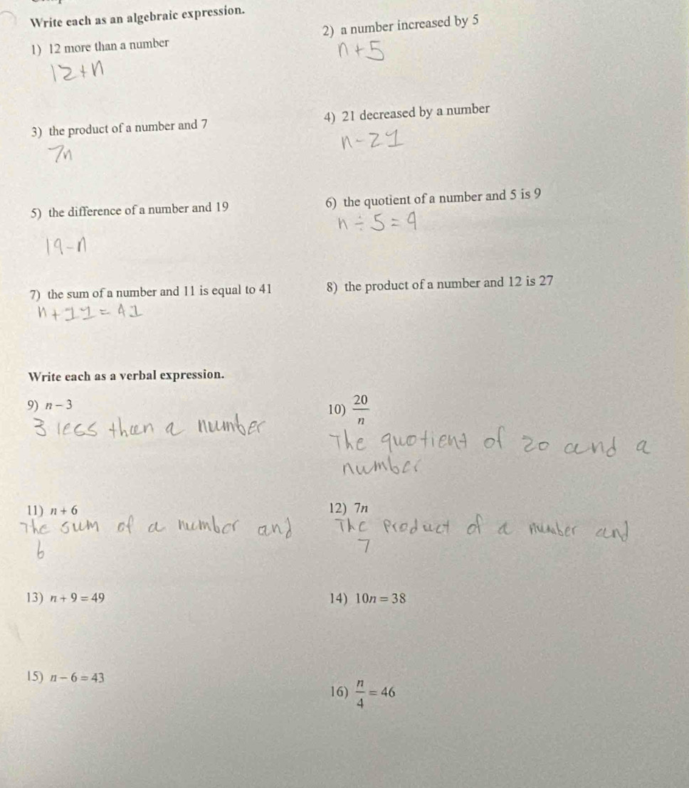 Write each as an algebraic expression. 
1) 12 more than a number 2) a number increased by 5
3) the product of a number and 7 4) 21 decreased by a number 
5) the difference of a number and 19 6) the quotient of a number and 5 is 9
7) the sum of a number and 11 is equal to 41 8) the product of a number and 12 is 27
Write each as a verbal expression. 
9) n-3 10)  20/n 
11) n+6 12) 7n
13) n+9=49 14) 10n=38
15) n-6=43
16)  n/4 =46