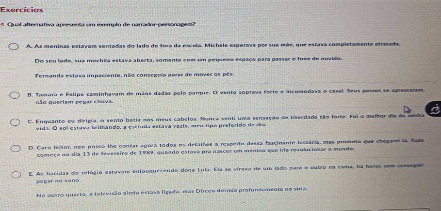 Exercícios
4. Qual alternativa apresenta um exemplo de narrador-personagem?
A. As meninas estavam sentadas do lado de fora da escola. Michele esperava por sua mãe, que estava completamente atrasada.
Do seu lado, sua mochila estava aberta, somente com um pequeno espaço para passar o fone de ouvido.
Fernanda estava impaciente, não conseguia parar de mover os pés.
B. Tamara e Felipe caminhavam de mãos dadas pelo parque. O vento soprava forte e incomodava o casal. Seus passos se apressaram.
não queriam pegar chuva.
a
C. Enquanto eu dirigia, o vento batia nos meus cabelos. Nunca senti uma sensação de liberdade tão forte. Foi o melhor dia da minha
vida. O sol estava brilhando, a estrada estava vazia, meu tipo preferido de dia.
D. Caro leitor, não posso lhe contar agora todos os detalhes a respeito dessa fascinante história, mas prometo que chegarei lá. Tudo
começa no dia 13 de fevereiro de 1989, quando estava pra nascer um menino que iria revolucionar o mundo.
E. As batidas do relógio estavam enlouquecendo dona Lola. Ela se virava de um íado para o outro na cama, há horas sem conseguír
pegar no sono
No outro quarto, a televisão ainda estava ligada, mas Dirceu dormía profundamente no sofá.