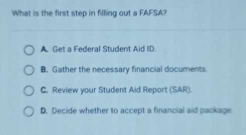 What is the first step in filling out a FAFSA?
A. Get a Federal Student Aid ID.
B. Gather the necessary financial documents
C. Review your Student Aid Report (SAR).
D. Decide whether to accept a financial aid package