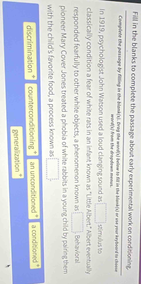 Fill in the blanks to complete the passage about early experimental work on conditioning.
Complete the passage by filling in the blank(s). Drag the word(s) below to fill in the blank(s) or use your keyboard to choose
word(s) from the dropdown menus.
In 1919, psychologist John Watson used a loud clanging sound as beginarrayr a+x+a+b+c+□ =□   a/□   stimulus to
classically condition a fear of white rats in an infant known as “Little Albert.” Albert eventually
responded fearfully to other white objects, a phenomenon known as beginarrayr b +x+c+a+x+c+a  b/a  x-a2 y=x+a+b+c+a+b+a^2 when  x+b+c+c+a+c+a+b^2 when b+x+b+c+c+a+c^2 w+a^* wh+b+c+c+c+c^* Behavioral
pioneer Mary Cover Jones treated a phobia of white rabbits in a young child by pairing them
with the child’s favorite food, a process known as beginarrayr a+x+a+x+a+x=a  a/a   b/a   (b+)/a  + a+x+a+x+a+b+c^(frac b)aendarray  
discrimination ‡ counterconditioning * an unconditioned * a conditioned
generalization *