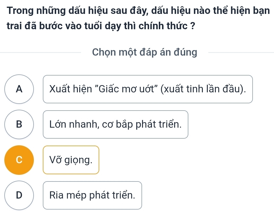 Trong những dấu hiệu sau đây, dấu hiệu nào thể hiện bạn
trai đã bước vào tuổi dạy thì chính thức ?
Chọn một đáp án đúng
A Xất hiện "Giấc mơ uớt" (xuất tinh lần đầu).
B Lớn nhanh, cơ bắp phát triển.
C Vỡ giọng.
D Ria mép phát triển.