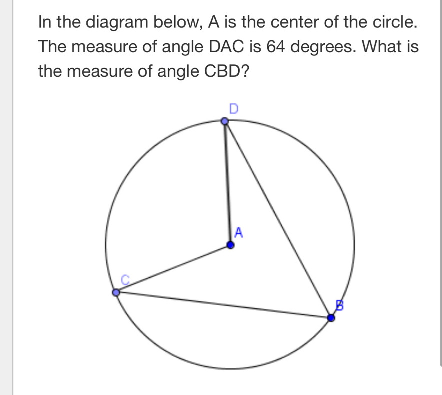 In the diagram below, A is the center of the circle. 
The measure of angle DAC is 64 degrees. What is 
the measure of angle CBD?