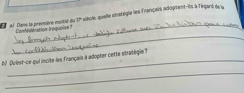 Dans la première moitié du 17° siècle, quelle stratégie les Français adoptent-ils à l'égard de la 
_ 
_ 
Confédération iroquoise ? 
_ 
b) Qu'est-ce qui incite les Français à adopter cette stratégie ? 
_