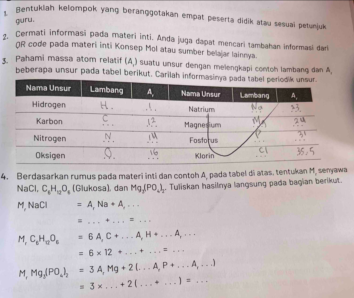 Bentuklah kelompok yang beranggotakan empat peserta didik atau sesuai petunjuk
guru.
2. Cermati informasi pada materi inti. Anda juga dapat mencari tambahan informasi dari
QR code pada materi inti Konsep Mol atau sumber belajar lainnya.
3. Pahami massa atom relatif (A.) suatu unsur dengan melengkapi contoh lambang dan A,
beberapa unsur pada tabel berikut. Carilah
4. Berdasarkan rumus pada materi inti dan contoh A, pada tabel di atas, tentukan M, senyawa
NaCl, C_6H_12O_6 (Glukosa), dan Mg_3(PO_4)_2. Tuliskan hasilnya langsung pada bagian berikut.
M,NaCl =A_rNa+A_r·s
= _ + _.=...
M_rC_6H_12O_6: =6A_rC+...A_rH+...A_r... _
__ =6* 12+...+...=...
M_rMg_3(PO_4)_2=3A_rMg+2(...A_rP+...A_r...)
=3* ...+2(...+...)=... ___