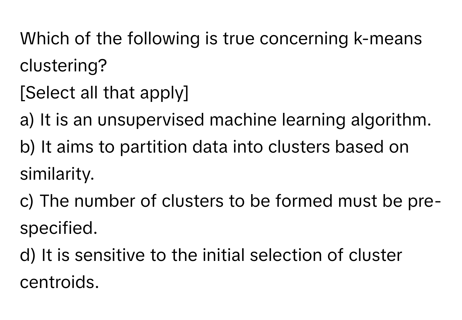 Which of the following is true concerning k-means clustering?
[Select all that apply]

a) It is an unsupervised machine learning algorithm.
b) It aims to partition data into clusters based on similarity.
c) The number of clusters to be formed must be pre-specified.
d) It is sensitive to the initial selection of cluster centroids.