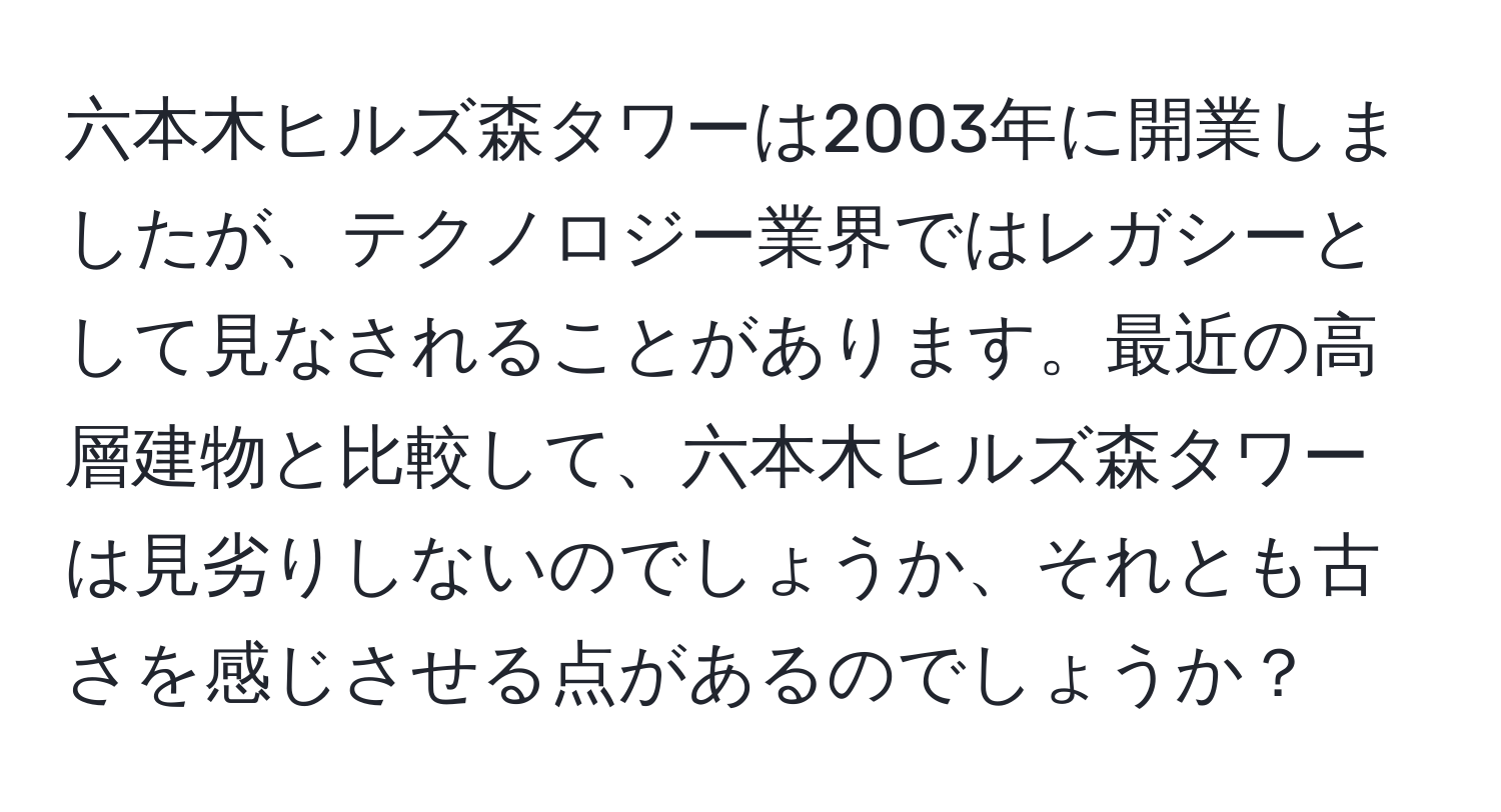 六本木ヒルズ森タワーは2003年に開業しましたが、テクノロジー業界ではレガシーとして見なされることがあります。最近の高層建物と比較して、六本木ヒルズ森タワーは見劣りしないのでしょうか、それとも古さを感じさせる点があるのでしょうか？