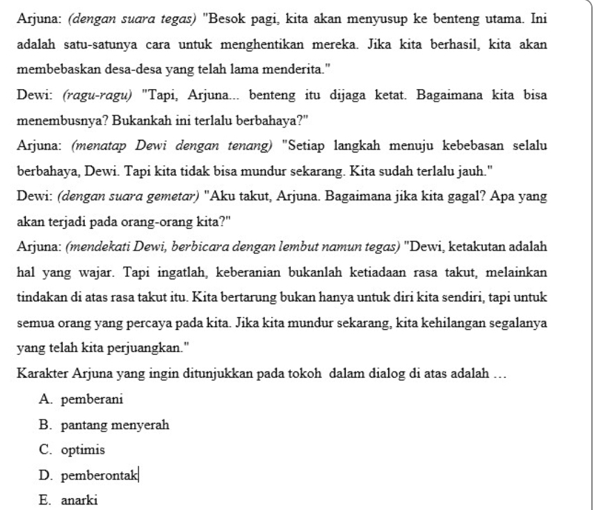 Arjuna: (dengan suara tegas) "Besok pagi, kita akan menyusup ke benteng utama. Ini
adalah satu-satunya cara untuk menghentikan mereka. Jika kita berhasil, kita akan
membebaskan desa-desa yang telah lama menderita."
Dewi: (ragu-ragu) "Tapi, Arjuna... benteng itu dijaga ketat. Bagaimana kita bisa
menembusnya? Bukankah ini terlalu berbahaya?"
Arjuna: (menatap Dewi dengan tenɑng) "Setiap langkah menuju kebebasan selalu
berbahaya, Dewi. Tapi kita tidak bisa mundur sekarang. Kita sudah terlalu jauh."
Dewi: (dengan suara gemetar) "Aku takut, Arjuna. Bagaimana jika kita gagal? Apa yang
akan terjadi pada orang-orang kita?"
Arjuna: (mendekati Dewi, berbicara dengan lembut namun tegas) 'Dewi, ketakutan adalah
hal yang wajar. Tapi ingatlah, keberanian bukanlah ketiadaan rasa takut, melainkan
tindakan di atas rasa takut itu. Kita bertarung bukan hanya untuk diri kita sendiri, tapi untuk
semua orang yang percaya pada kita. Jika kita mundur sekarang, kita kehilangan segalanya
yang telah kita perjuangkan."
Karakter Arjuna yang ingin ditunjukkan pada tokoh dalam dialog di atas adalah …
A. pemberani
B. pantang menyerah
C. optimis
D. pemberontak
E. anarki