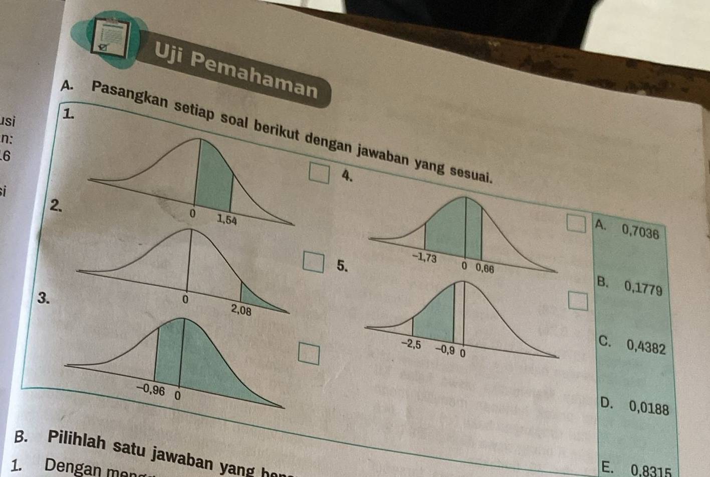 Uji Pemahaman
usi 1.
A. Pasangkan setiap soal berikut dengan jawaban yang sesuai
n:
6
4.
2.
A. 0,7036
5.
B. 0,1779
3.
C. 0,4382
D. 0,0188
B. Pilihlah satu jawaban y 
1. Dengan men
E. 0,8315