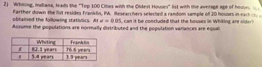 Whiting, Indiana, leads the "Top 100 Cities with the Oldest Houses" list with the average age of houses. 
Farther down the list resides Franklin, PA. Researchers selected a random sample of 20 houses in each o 
obtained the following statistics. At alpha =0.05 , can it be concluded that the houses in Whiting are older? 
Assume the populations are normally distributed and the population variances are equal.