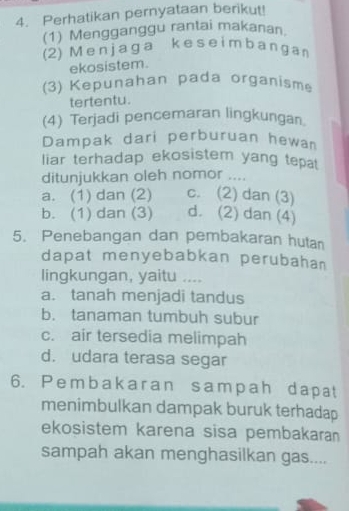 Perhatikan pernyataan berikut!
(1) Mengganggu rantai makanan.
(2) M e n j a ga k e s e im b a n g a n
ekosistem.
(3) Kepunahan pada organisme
tertentu.
(4) Terjadi pencemaran lingkungan
Dampak dari perburuan hewan
liar terhadap ekosistem yang tepat
ditunjukkan oleh nomor ....
a. (1) dan (2) c. (2) dan (3)
b. (1) dan (3) d. (2) dan (4)
5. Penebangan dan pembakaran hutan
dapat menyebabkan perubahan
lingkungan, yaitu ....
a. tanah menjadi tandus
b. tanaman tumbuh subur
c. air tersedia melimpah
d. udara terasa segar
6. Pembakaran sampah dapat
menimbulkan dampak buruk terhadap
ekosistem karena sisa pembakaran
sampah akan menghasilkan gas....