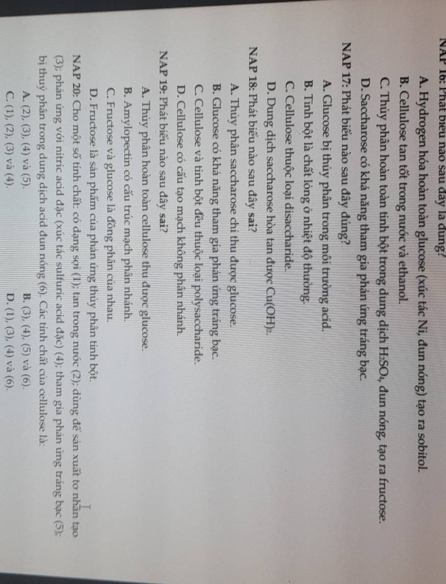 NAP 16: Phát biểu nào sau đây là đung?
A. Hydrogen hóa hoàn toàn glucose (xúc tác Ni, đun nóng) tạo ra sobitol.
B. Cellulose tan tốt trong nước và ethanol.
C. Thủy phân hoàn toàn tinh bột trong dung dịch H₂SO₄, đun nóng, tạo ra fructose.
D. Saccharose có khả năng tham gia phản ứng tráng bạc.
NAP 17: Phát biểu nào sau đây đúng?
A. Glucose bị thủy phân trong môi trường acid.
B. Tinh bột là chất lỏng ở nhiệt độ thường.
C. Cellulose thuộc loại disaccharide.
D. Dung dịch saccharose hòa tan được Cu(OH)₂.
NAP 18: Phát biểu nào sau đây sai?
A. Thủy phân saccharose chi thu được glucose.
B. Glucose có khả năng tham gia phán ứng tráng bạc.
C. Cellulose và tinh bột đều thuộc loại polysaccharide.
D. Cellulose có cấu tạo mạch không phân nhánh.
NAP 19: Phát biểu nào sau đây sai?
A. Thủy phân hoàn toàn cellulose thu được glucose.
B. Amylopectin có cấu trúc mạch phân nhánh.
C. Fructose và glucose là đồng phân của nhau.
D. Fructose là sản phẩm của phản ứng thủy phân tinh bột.
NAP 20: Cho một số tính chất: có dạng sợi (1); tan trong nước (2); dùng để sản xuất tơ nhân tạo
(3); phản ứng với nitric acid đặc (xúc tác sulfuric acid đặc) (4); tham gia phản ứng tráng bạc (5);
bị thuý phân trong dung dịch acid đun nóng (6). Các tính chất của cellulose là:
A. (2), (3), (4) và (5). B. (3), (4), (5) và (6).
C. (1), (2), (3) và (4). D. (1), (3), (4) và (6).