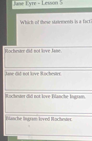 Jane Eyre - Lesson 5
Which of these statements is a fact?
Rochester did not love Jane.
Jane did not love Rochester.
Rochester did not love Blanche Ingram.
Blanche Ingram loved Rochester.