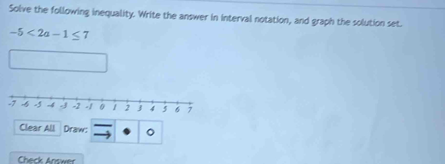 Solve the following inequality. Write the answer in interval notation, and graph the solution set.
-5<2a-1≤ 7
Clear All Draw: o 
Check Answer