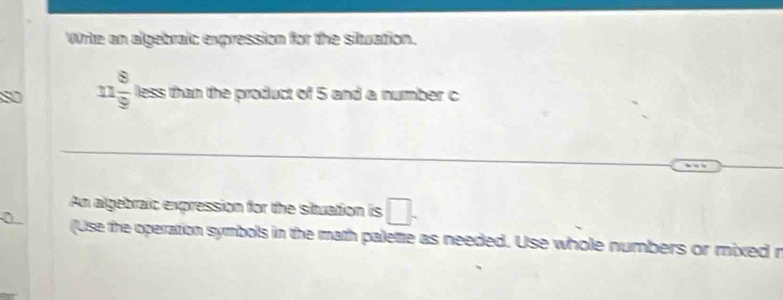 Write an algebraic expression for the situation.
11 8/9  less than the product of 5 and a number c 
An algebraic expression for the situation is □. 
(Use the operation symbols in the math palette as needed. Use whole numbers or mixed r