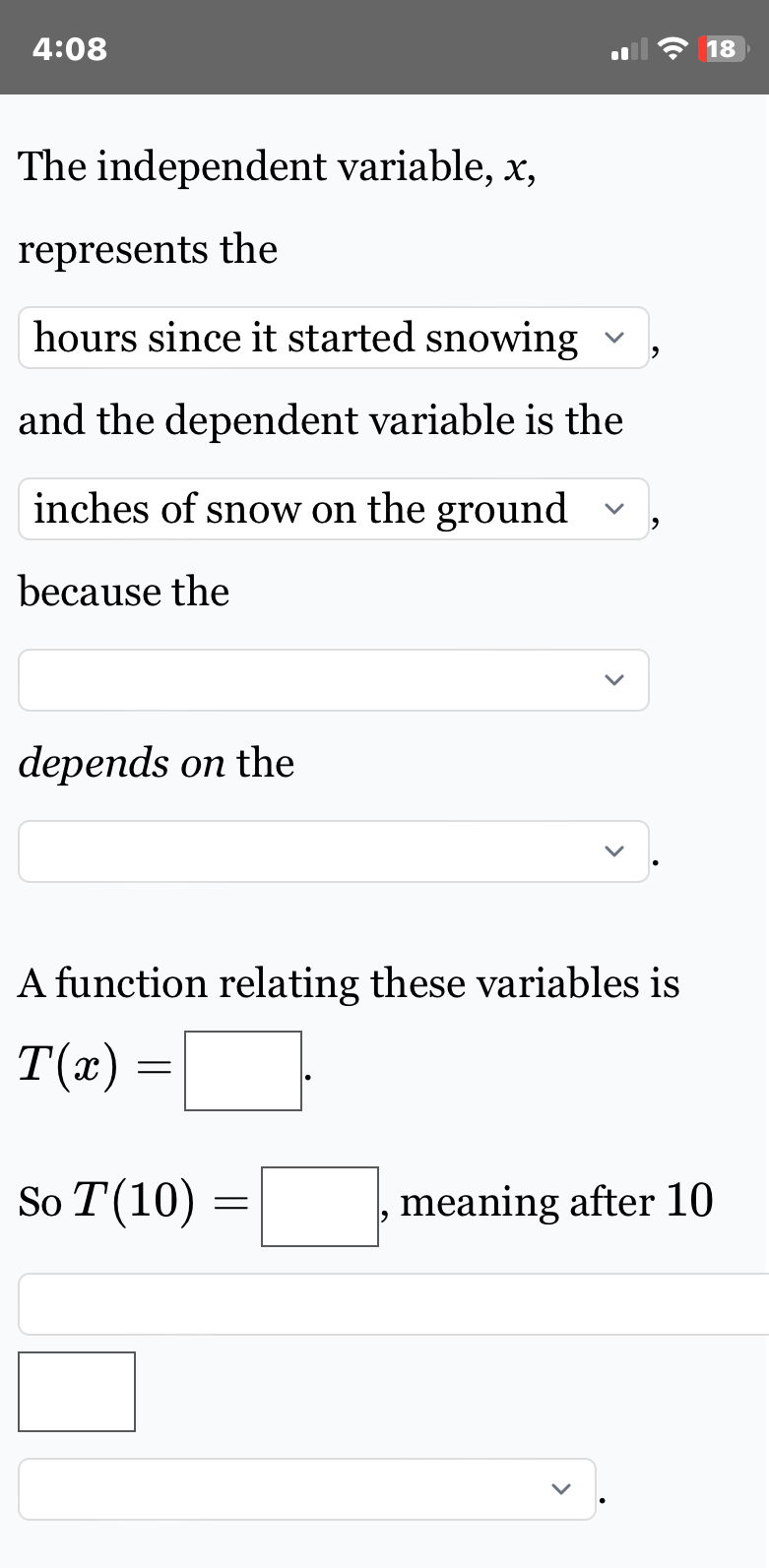 4:08 
18 
The independent variable, x, 
represents the
hours since it started snowing ' 
and the dependent variable is the
inches of snow on the ground ' 
because the 
depends on the 
A function relating these variables is
T(x)=□. 
So T(10)=□ , meaning after 10