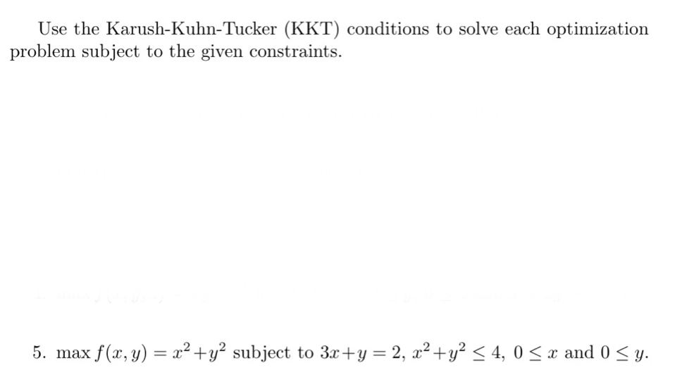 Use the Karush-Kuhn-Tucker (KKT) conditions to solve each optimization
problem subject to the given constraints.
5. max f(x,y)=x^2+y^2 subject to 3x+y=2, x^2+y^2≤ 4, 0≤ x and 0≤ y.