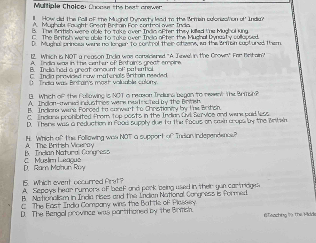 Choose the best answer.
ll. How did the fall of the Mughal Dynasty lead to the British colonization of India?
A. Mughals Fought Great Britain for control over India.
B. The British were able to take over India after they killed the Mughal king.
C. The British were able to take over India after the Mughal Dynasty collapsed.
D. Mughal princes were no longer to control their citizens, so the British captured them.
12. Which is NOT a reason India was considered "A Jewel in the Crown" for Britain?
A. India was in the center of Britain's great empire.
B. India had a great amount of potential.
C. India provided raw materials Britain needed.
D. India was Britain's most valuable colony.
13. Which of the following is NOT a reason Indians began to resent the British?
A. Indian-owned industries were restricted by the British.
B. Indians were forced to convert to Christianity by the British.
C. Indians prohibited from top posts in the Indian Civil Service and were paid less.
D. There was a reduction in food supply due to the focus on cash crops by the British.
14. Which of the following was NOT a support of Indian independence?
A The British Viceroy
B. Indian Natural Congress
C. Muslim League
D. Ram Mohun Roy
15. Which event occurred first?
A. Sepoys hear rumors of beef and pork being used in their gun cartridges
B. Nationalism in India rises and the Indian National Congress is formed.
C. The East India Company wins the Battle of Plassey.
D. The Bengal province was partitioned by the British.
OTeaching to the Middle