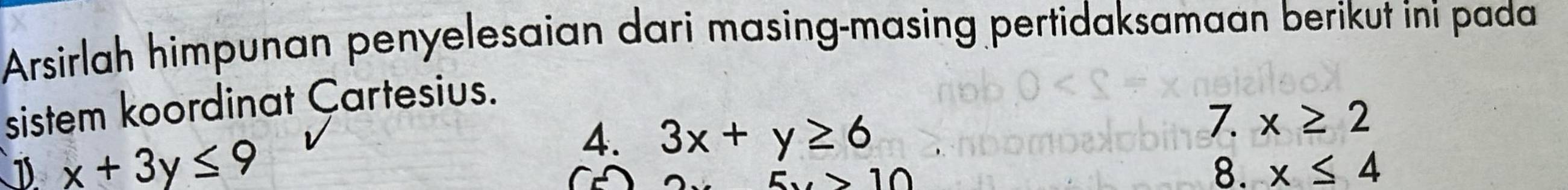 Arsirlah himpunan penyelesaian dari masing-masing pertidaksamaan berikut ini pada 
sistem koordinat Çartesius. 
D x+3y≤ 9
4. 3x+y≥ 6
7. x≥ 2
C
5x>10
8. x≤ 4