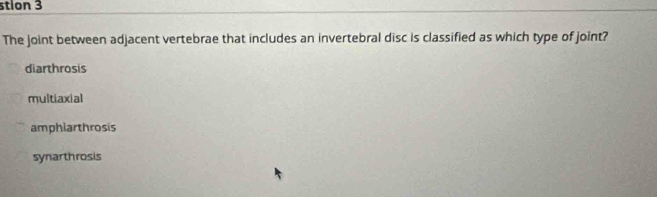 stion 3
The joint between adjacent vertebrae that includes an invertebral disc is classified as which type of joint?
diarthrosis
multiaxial
amphiarthrosis
synarthrosis