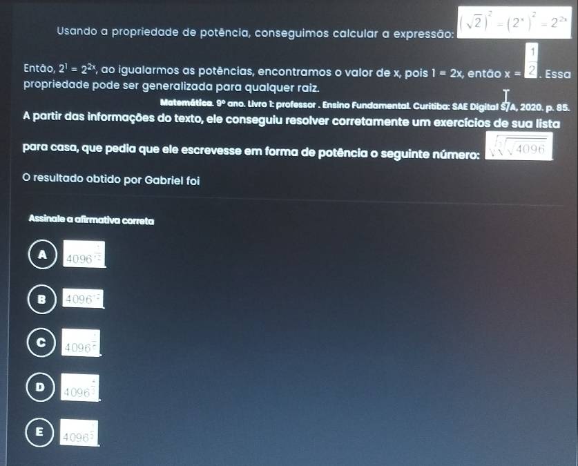 Usando a propriedade de potência, conseguimos calcular a expressão: (sqrt(2))^2=(2^x)^2=2^(2x)
Então, 2^1=2^(2x) F, ao igualarmos as potências, encontramos o valor de x, pois 1=2x , então x=frac frac 1. Essa
propriedade pode ser generalizada para qualquer raiz.
Matemática. 9° ano. Livro 1: professor . Ensino Fundamental. Curitiba: SAE Digital §/A, 2020. p. 85.
A partir das informações do texto, ele conseguiu resolver corretamente um exercícios de sua lista
para casa, que pedia que ele escrevesse em forma de potência o seguinte número: sqrt(sqrt [3]sqrt 4096)
resultado obtido por Gabriel foi
Assinale a afirmativa correta
A 4096^(frac 1)2
B 4096^(-2)
4096^(frac 1)6
4096^(frac 4)3
E 4096^(frac 1)2