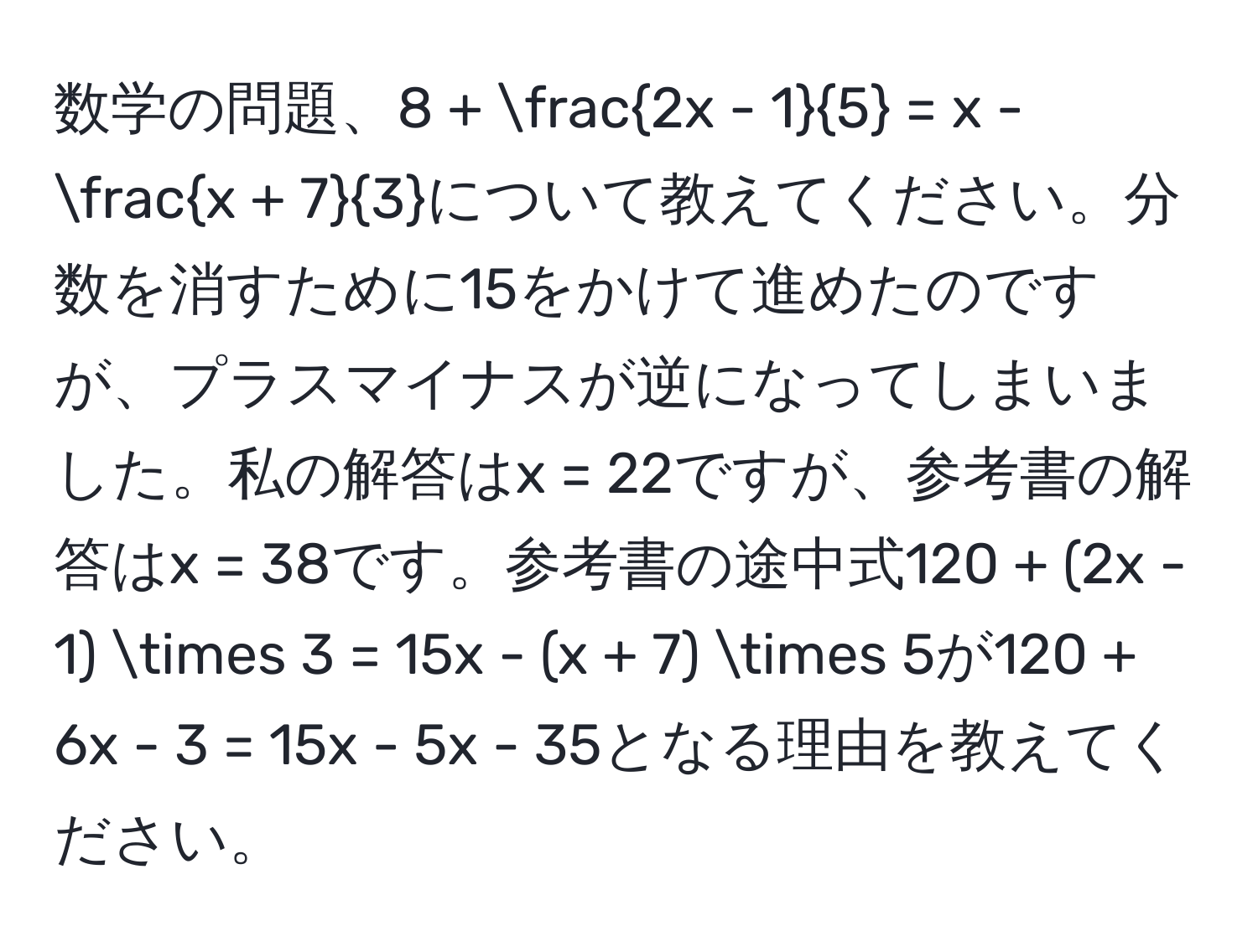 数学の問題、8 +  (2x - 1)/5  = x -  (x + 7)/3 について教えてください。分数を消すために15をかけて進めたのですが、プラスマイナスが逆になってしまいました。私の解答はx = 22ですが、参考書の解答はx = 38です。参考書の途中式120 + (2x - 1) * 3 = 15x - (x + 7) * 5が120 + 6x - 3 = 15x - 5x - 35となる理由を教えてください。