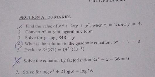 CBE IP B 
SECTION A: 30 MARKS. 
V. Find the value of x^2+2xy+y^2 , when x=2 and y=4. 
2. Convert a^n=y to logarithmic form 
3. Solve for y : log _7343=y
4. What is the solution to the quadratic equation; x^2-4=0
5. Evaluate 3^x(81)=(9^(2x))(3^(-1))
6. Solve the equation by factorization 2x^2+x-36=0
7. Solve for log x^2+2log x=log 16