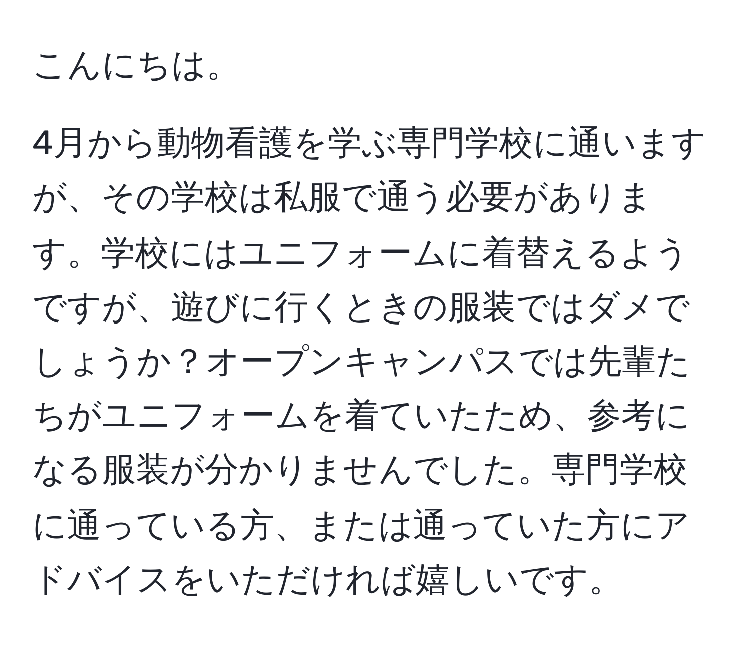 こんにちは。  

4月から動物看護を学ぶ専門学校に通いますが、その学校は私服で通う必要があります。学校にはユニフォームに着替えるようですが、遊びに行くときの服装ではダメでしょうか？オープンキャンパスでは先輩たちがユニフォームを着ていたため、参考になる服装が分かりませんでした。専門学校に通っている方、または通っていた方にアドバイスをいただければ嬉しいです。