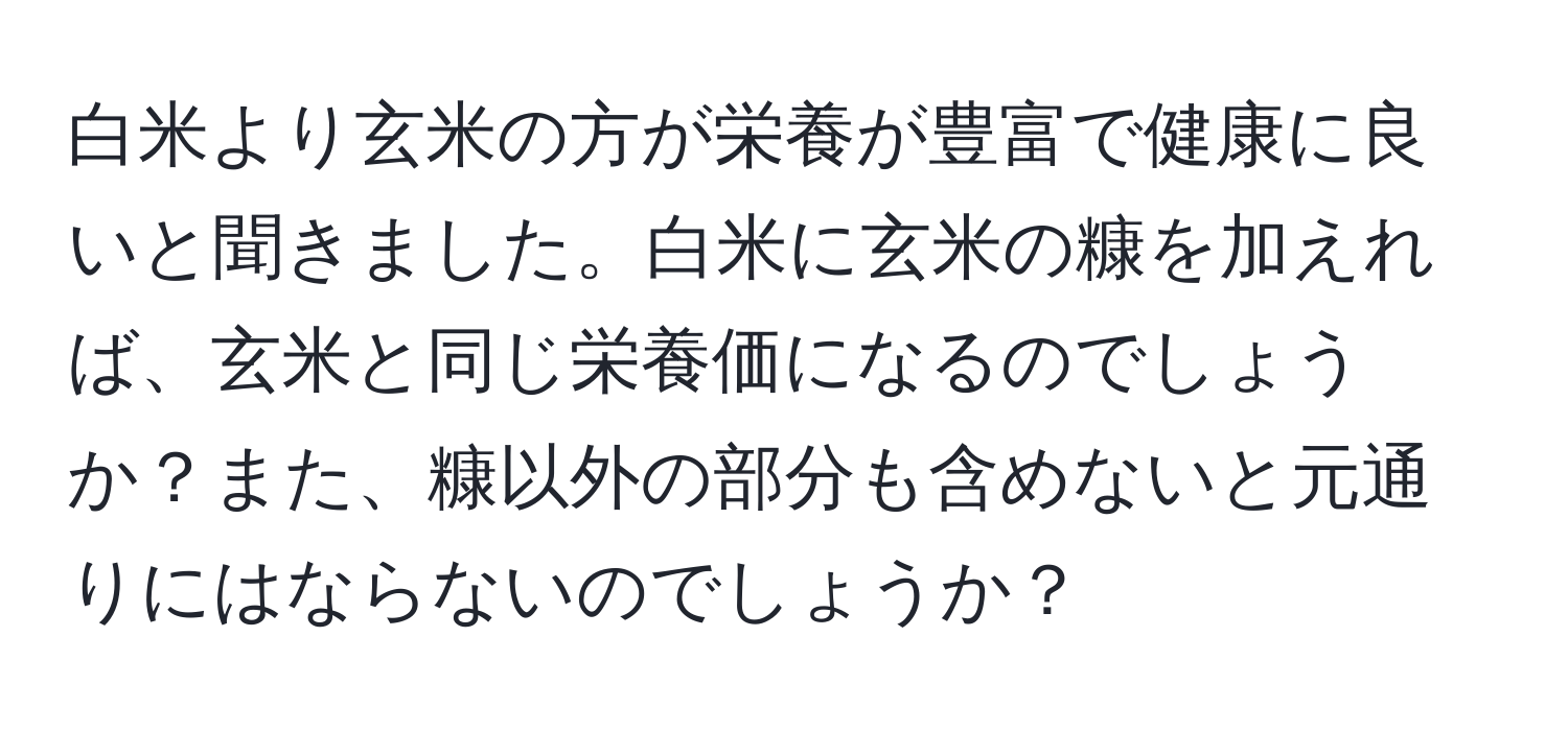 白米より玄米の方が栄養が豊富で健康に良いと聞きました。白米に玄米の糠を加えれば、玄米と同じ栄養価になるのでしょうか？また、糠以外の部分も含めないと元通りにはならないのでしょうか？