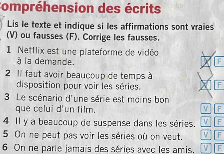 Compréhension des écrits 
Lis le texte et indique si les affirmations sont vraies 
(V) ou fausses (F). Corrige les fausses. 
1 Netflix est une plateforme de vidéo 
à la demande. F 
2 Il faut avoir beaucoup de temps à 
disposition pour voir les séries. 
F 
3 Le scénario d'une série est moins bon 
que celui d’un film. V F 
4 Il y a beaucoup de suspense dans les séries. V F 
5 On ne peut pas voir les séries où on veut. V F 
6 On ne parle jamais des séries avec les amis. V F